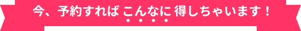 今、予約すればこんなに得しちゃいます！